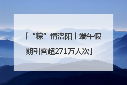 “粽”情洛阳丨端午假期引客超271万人次