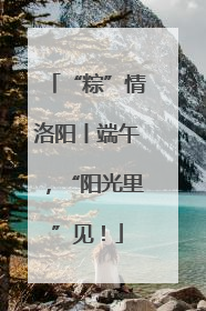 “粽”情洛阳丨端午，“阳光里”见！