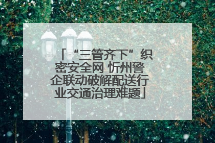 “三管齐下”织密安全网 忻州警企联动破解配送行业交通治理难题
