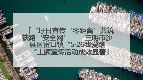 “圩日宣传‘零距离’共筑铁路‘安全网’——三明市沙县区富口镇“5·26我爱路“主题宣传活动成效显著