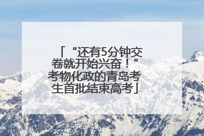 “还有5分钟交卷就开始兴奋！”考物化政的青岛考生首批结束高考