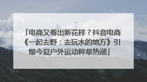 电商又卷出新花样？抖音电商《一起去野：去玩水的地方》引爆今夏户外运动种草热潮