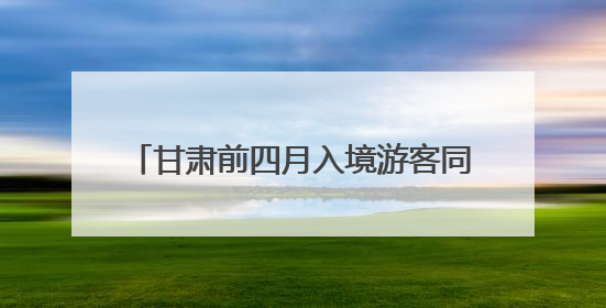 甘肃前四月入境游客同比增长52.6% 预计全年接待逾30万人次