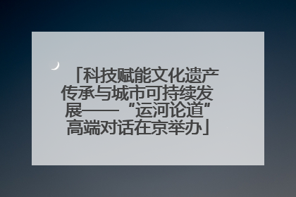 科技赋能文化遗产传承与城市可持续发展——“运河论道”高端对话在京举办