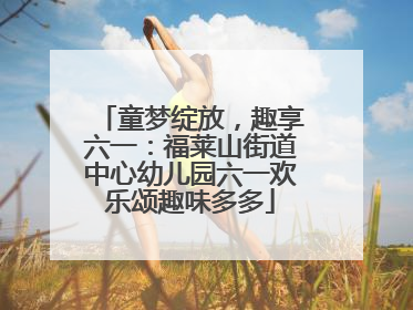 童梦绽放，趣享六一：福莱山街道中心幼儿园六一欢乐颂趣味多多
