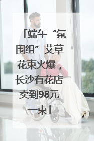 端午“氛围组”艾草花束火爆，长沙有花店卖到98元一束