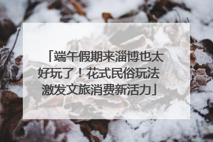 端午假期来淄博也太好玩了！花式民俗玩法激发文旅消费新活力
