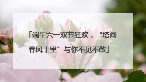 端午六一双节狂欢，“塔间春风十里”与你不见不散