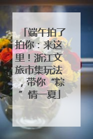 端午拍了拍你：来这里！浙江文旅市集玩法，带你“粽”情一夏