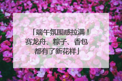 端午氛围感拉满！赛龙舟、粽子、香包都有了新花样