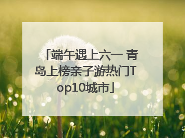 端午遇上六一 青岛上榜亲子游热门Top10城市