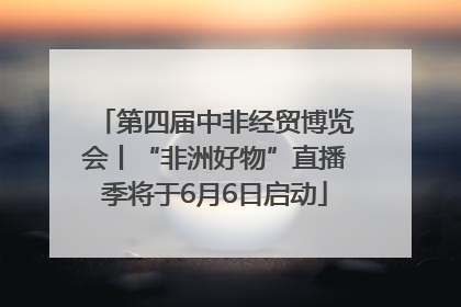 第四届中非经贸博览会丨“非洲好物”直播季将于6月6日启动