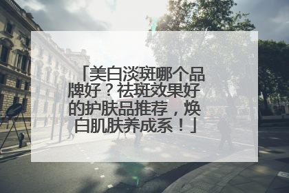 美白淡斑哪个品牌好？祛斑效果好的护肤品推荐，焕白肌肤养成系！