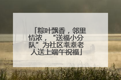 粽叶飘香，邻里情浓，“送福小分队”为社区耄耋老人送上端午祝福