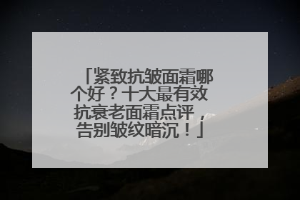 紧致抗皱面霜哪个好？十大最有效抗衰老面霜点评，告别皱纹暗沉！
