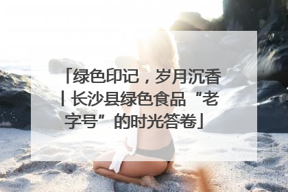 绿色印记，岁月沉香丨长沙县绿色食品“老字号”的时光答卷