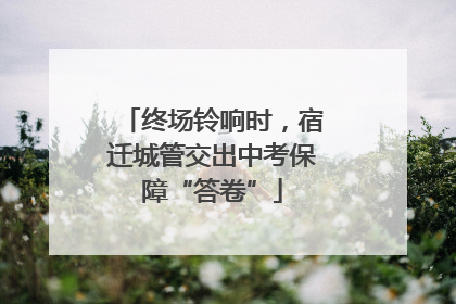 终场铃响时，宿迁城管交出中考保障“答卷”