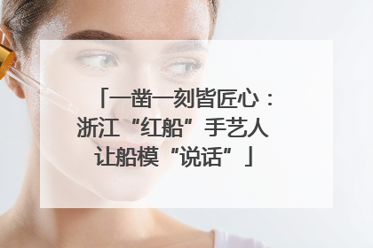 一凿一刻皆匠心：浙江“红船”手艺人让船模“说话”