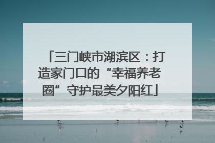 三门峡市湖滨区：打造家门口的“幸福养老圈”守护最美夕阳红