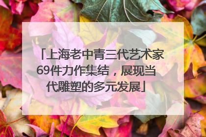 上海老中青三代艺术家69件力作集结，展现当代雕塑的多元发展
