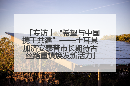 专访丨“希望与中国携手共建”——土耳其加济安泰普市长期待古丝路重镇焕发新活力