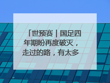 世预赛｜国足四年期盼再度破灭，走过的路，有太多的“意难平”