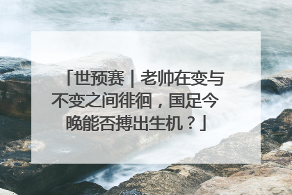 世预赛｜老帅在变与不变之间徘徊，国足今晚能否搏出生机？