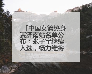中国女篮热身赛济南站名单公布：张子宇继续入选，杨力维将出战