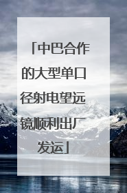 中巴合作的大型单口径射电望远镜顺利出厂发运