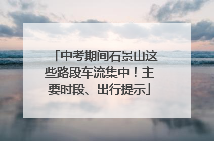 中考期间石景山这些路段车流集中！主要时段、出行提示