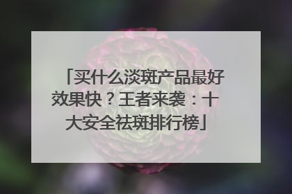 买什么淡斑产品最好效果快？王者来袭：十大安全祛斑排行榜