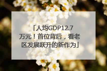 人均GDP12.7万元！首位背后，看老区发展跃升的新作为