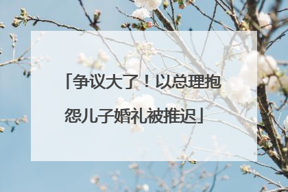 争议大了！以总理抱怨儿子婚礼被推迟
