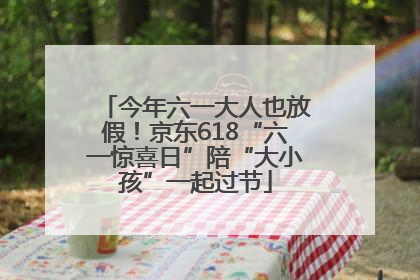 今年六一大人也放假！京东618“六一惊喜日”陪“大小孩”一起过节