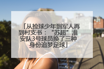 从捡球少年到军人再到村支书：“苏超”淮安队3号球员换了三种身份追梦足球