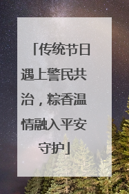 传统节日遇上警民共治，粽香温情融入平安守护