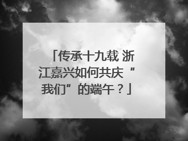 传承十九载 浙江嘉兴如何共庆“我们”的端午？