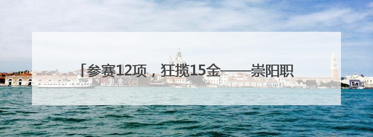 参赛12项，狂揽15金——崇阳职校在咸宁市中职技能大赛斩获佳绩