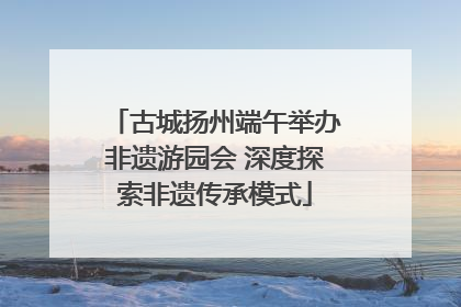 古城扬州端午举办非遗游园会 深度探索非遗传承模式
