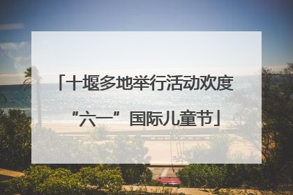 十堰多地举行活动欢度“六一”国际儿童节