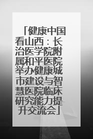 健康中国看山西：长治医学院附属和平医院举办健康城市建设与智慧医院临床研究能力提升交流会