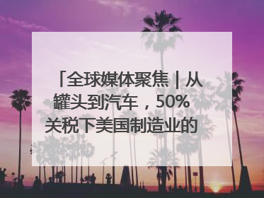 全球媒体聚焦｜从罐头到汽车，50%关税下美国制造业的“生死劫”