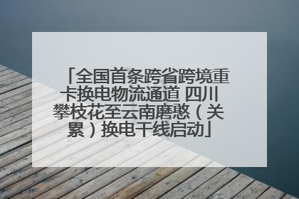 全国首条跨省跨境重卡换电物流通道 四川攀枝花至云南磨憨（关累）换电干线启动