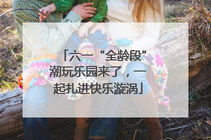 六一“全龄段”潮玩乐园来了，一起扎进快乐漩涡