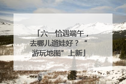 六一恰遇端午，去哪儿遛娃好？“游玩地图”上新