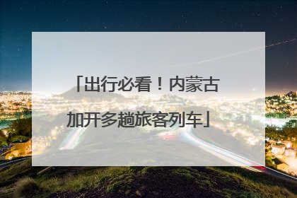出行必看！内蒙古加开多趟旅客列车
