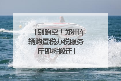 别跑空！郑州车辆购置税办税服务厅即将搬迁