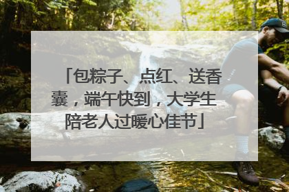 包粽子、点红、送香囊，端午快到，大学生陪老人过暖心佳节
