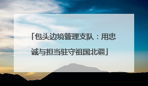 包头边境管理支队：用忠诚与担当驻守祖国北疆