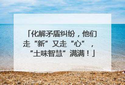 化解矛盾纠纷，他们走“新”又走“心”，“土味智慧”满满！